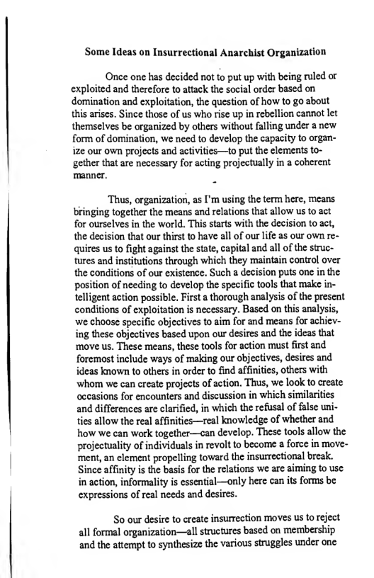 Some Ideas on Insurrectional Anarchist Organization  Once one has decided not to put up with being ruled or exploited and therefore to attack the social order based on domination and exploitation, the question of how to go about this arises. Since those of us who rise up i rebellion cannot let themselves be organized by others without falling under a new form of domination, we need to develop the capacity to organ- ize our own projects and activities—to put the elements to-  gether that are necessary for acting projectually in a coherent manner.  ‘Thus, organization, as I’m using the term here, means bringing together the means and relations that allow us to act for ourselves in the world. This starts with the decision to act, the decision that our thirst to have all of our life as our own re- quires us to fight against the state, capital and all of the struc- tures and institutions through which they maintain control over the conditions of our existence. Such a decision puts one in the position of needing to develop the specific tools that make in- telligent action possible, First  thorough analysis of the present conditions of exploitation s necessary. Based on this analysis, ‘we choose specific objectives to aim for and means for achiev- ing these objectives based upon our desires and the ideas that ‘move us. These means, these tools for action must first and foremost include ways of making our objectives, desires and ideas known to others in order to find affinities, others with whom we can create projects of action, Thus, we look to create occasions for encounters and discussion in which similarities and differences are clarified, in which the refusal of false uni- ties allow the real affinities—real knowledge of whether and how we can work together—ecan develop. These tools allow the projectuality of individuals in revolt to become 2 force in move- ment, an clement propelling toward the insurrectional break. Since affinity is the basis for the relations we are aiming o use in action, informality is essential—only here can its forms b expressions of real needs and desires.  S0 our desire to create insurrection moves s to reject all formal organization—all structures based on membership and the attempt to synthesize the various struggles under one 
